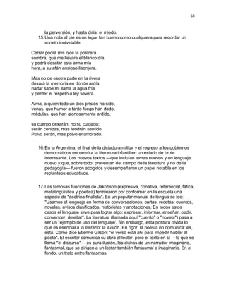 58
la perversión, y hasta diría: el miedo.
15.Una nota al pie es un lugar tan bueno como cualquiera para recordar un
soneto inolvidable:
Cerrar podrá mis ojos la postrera
sombra, que me llevare el blanco día,
y podrá desatar esta alma mía
hora, a su afán ansioso lisonjera.
Mas no de esotra parte en la rivera
dexará la memoria en donde ardía;
nadar sabe mi llama la agua fría,
y perder el respeto a ley severa.
Alma, a quien todo un dios prisión ha sido,
venas, que humor a tanto fuego han dado,
médulas, que han gloriosamente ardido,
su cuerpo dexarán, no su cuidado;
serán cenizas, mas tendrán sentido.
Polvo serán, mas polvo enamorado.
16.En la Argentina, el final de la dictadura militar y el regreso a los gobiernos
democráticos encontró a la literatura infantil en un estado de brote
interesante. Los nuevos textos —que incluían temas nuevos y un lenguaje
nuevo y que, sobre todo, provenían del campo de la literatura y no de la
pedagogía— fueron acogidos y desempeñaron un papel notable en los
replanteos educativos.
17.Las famosas funciones de Jakobson (expresiva, conativa, referencial, fática,
metalingüística y poética) terminaron por conformar en la escuela una
especie de "doctrina finalista". En un popular manual de lengua se lee:
"Usamos el lenguaje en forma de conversaciones, cartas, recetas, cuentos,
novelas, avisos clasificados, historietas y anotaciones. En todos estos
casos el lenguaje sirve para lograr algo: expresar, informar, enseñar, pedir,
convencer, deleitar". La literatura (llamada aquí "cuento" o "novela") pasa a
ser un "ejemplo de uso del lenguaje'. Sin embargo, esta postura olvida lo
que es esencial a lo literario: la ilusión. En rigor, la poesía no comunica: es,
está. Como dice Etienne Gilson: "el verso está ahí para impedir hablar al
poeta". El escritor comunica su obra al lector, pero el texto en sí —lo que se
llama "el discurso"— es pura ilusión, los dichos de un narrador imaginario,
fantasmal, que se dirigen a un lector también fantasmal e imaginario. En el
fondo, un trato entre fantasmas.
 