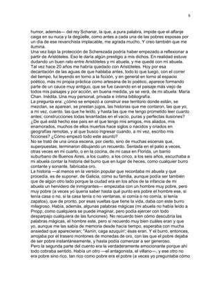 6
humor, además— del rey Schariar, la que, a pura palabra, impide que el alfanje
caiga en su nuca y la degüelle, como antes a cada una de las pobres esposas por
un día de ese revanchista implacable, me agrada mucho. Y creo también que me
ilumina.
Una vez bajo la protección de Scherezada podría haber empezado a reflexionar a
partir de Aristóteles. Eso le daría algún prestigio a mis dichos. En realidad estuve
dudando un buen rato entre Aristóteles y mi abuela, y me quedé con mi abuela.
Tal vez hace 20 años me habría quedado con Aristóteles. Hoy por esa
decantación de las aguas de que hablaba antes, todo lo que luego, con el correr
del tiempo, fui leyendo en torno a la ficción, y en general en torno al espacio
poético, más mi propia práctica como artesana de lo poético, aparece formando
parte de un cauce muy antiguo, que se fue cavando en el paisaje más viejo de
todos mis paisajes y por acción, en buena medida, ya se verá, de mi abuela: María
Chan. Inédita. Una muy personal, privada e íntima bibliografía.
La pregunta era: ¿cómo se empezó a construir ese territorio donde están, se
mezclan, se aparean, se prestan jugos, las historias que me contaron, las que yo,
a mi vez, cuento, las que he leído, y hasta las que me tengo prometido leer cuanto
antes; construcciones todas levantadas en el vacío, puras y perfectas ilusiones?
¿De qué está hecho ese país en el que tengo mis amigos, mis aliados, mis
enamorados, muchos de ellos muertos hace siglos o nacidos y criados en
geografías remotas, y al que busco ingresar cuando, a mi vez, escribo mis
ficciones? ¿Cómo empezó todo este asunto?
No se trató de una única escena, por cierto, sino de muchas escenas que,
superpuestas, terminaron dibujando un recuerdo. Sentada en el patio a veces,
otras veces en mi cuarto, o en la cocina, de mi casa en Florida, un barrio
suburbano de Buenos Aires, a los cuatro, a los cinco, a los seis años, escuchaba a
mi abuela contar la historia del burro que en lugar de heces, como cualquier burro
contante y sonante, fabricaba oro.
La historia —al menos en la versión popular que recordaba mi abuela y que
procedía, es de suponer, de Galicia, como su familia, aunque podía ser también
que de algún otro lado porque la ciudad era en los años de la infancia de mi
abuela un hervidero de inmigrantes— empezaba con un hombre muy pobre, pero
muy pobre (a veces yo quería saber hasta qué punto era pobre el hombre ese, si
tenía casa o no, si la casa tenía o no ventanas, si comía o no comía, si tenía
zapatos), que de pronto, por esas vueltas que tiene la vida, daba con este burro
milagroso. Había, además, algunas palabras mágicas (mi abuela no había leído a
Propp, como cualquiera se puede imaginar, pero podía ejercer con todo
desparpajo cualquiera de las funciones). No recuerdo bien cómo descubría las
palabras mágicas, el hombre este, pero sí recuerdo muy bien cuáles eran y que
yo, aunque me las sabía de memoria desde hacía tiempo, esperaba con mucha
ansiedad que aparecieran; "Asnín, caga azuquín'; ésas eran. Y el burro, entonces,
arrojaba por el trasero montones de monedas de oro, con las que el pobre dejaba
de ser pobre instantáneamente, y hasta podía comenzar a ser generoso.
Pero la segunda parte del cuento era la verdaderamente emocionante porque ahí
todo cobraba sentido. Había un otro —el antagonista, el villano—, y ese otro no
era pobre sino rico, tan rico como pobre era el pobre (a veces yo preguntaba cómo
 