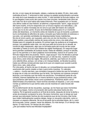 7
de rico, si con ropas de terciopelo, relojes y cadenas de plata). El otro, claro está,
codiciaba el burro. Y entonces lo robó, porque no estaba acostumbrado a privarse
de nada de lo que deseaba en este mundo. Y robó también la fórmula mágica, con
lo que llegaba a ese punto del cuento muy bien provisto, teniéndolo todo para ser
aún más rico de lo que había sido hasta entonces. Pero quedaba aún un recodo,
una última vuelta en esa historia: al solemne y esperanzado "asnín, caga azuquín"
del nuevo dueño, el burro respondía con un brusco regreso a la naturaleza, y de
su trasero no salían monedas de oro sino lo que sale del trasero de cualquier
burro que no es de cuento. El pico de la felicidad estaba para mí un momento
antes del desenlace, un momento antes de instante en que el inocente y justiciero
burro enchastraba la alfombra de seda y brocado que había tendido el codicioso a
sus pies, con grandes cantidades de desprejuiciadas heces malolientes.
No era el único cuento, por supuesto, pero era uno de mis favoritos. Lo debo de
haber pedido y escuchado cientos de veces entre los cinco y los siete años.
Estaba para mí cargado de audacia. En primer lugar de audacia en el imaginario,
porque, con palabras nada más, con aire que salía de la boca de mi abuela, se
construía algo inesperado, algo que no formaba parte del mundo de las cosas
naturales (y hasta un burro que violaba las reglas fisiológicas). En segundo lugar
tenía grandes cantidades de audacia social, hasta de rebeldía, porque mi abuela,
que no me permitía a mí decir palabras inconvenientes, incluía en el cuento una
fórmula mágica llena de picardía: "Asnín, caga azuquín': Eso me llevaba a pensar
que, en el territorio ese que habitábamos por un rato las dos, nuestros vínculos
eran otros y eran otras las reglas. Me parecía, además, que había en el cuento
una valentía ética, porque, con arrojo y sin mezquindades, se llevaba la justicia
hasta sus últimas consecuencias (que es lo que uno espera que suceda cuando
tiene cinco, seis, siete años).
Por otra parte, el hecho de que mi abuela y yo compartiésemos esa excursión
aventurera del cuento creaba un lazo nuevo entre nosotras. Yo valoraba
—valoro— mucho ese lazo, que considero inaugural a todos los que he formado a
lo largo de mi vida con escritores que he leído, con lectores con quienes compartí
lecturas y con lectores que han leído mis escrituras. Formábamos parte de una
cofradía, éramos habitantes de un mismo territorio al que podíamos entrar y del
que podíamos salir tantas veces como quisiésemos. Podíamos aludir a él en
determinadas circunstancias, hacer bromas secretas al respecto, y con una mirada
nomás ya sabíamos lo que sentía cada una de nosotras en cada recodo del
cuento. 1
Por la deformación de los recuerdos, supongo, se me hace que esos momentos
fueron muy largos. Como si la duración del cuento estuviese hecha de otra
materia. Por lo general sucedía en el final de la tarde, después de tomar la leche y
antes de empezar a preparar la cena. De esos momentos, que no tengo por qué
pensar que estuviesen hechos de otra sustancia que de los minutos y las horas
que miden habitualmente nuestros relojes, tengo un recuerdo más lento, como si
cavasen un espacio diferente. No es el recuerdo de la actividad diaria, de ir y venir
de la escuela, comer, pasear, hacer los deberes. Es más tiempo. O un tiempo más
denso. O más hondo. Un tiempo de otro orden.
¿De qué estaba hecha esa felicidad impalpable?
 