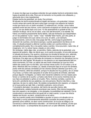 8
A veces me digo que si pudiese entender de qué estaba hecha lo entendería todo,
hasta el sentido de la vida. Pero por el momento no he podido sino olfatearla, y
adivinarle dos o tres ingredientes.
Estaba hecha de gratuidad, sin duda, Eso primero.
Mi abuela me tenía acostumbrada al regalo del tiempo, a la gratuidad. Incluso
mucho antes del cuento del asno solía jugar conmigo una especie de historia
muda que hacía con un piolín anudado. Lo extendía así, circular, como había
quedado entre las dos manos, como marcando el espacio en donde iba a suceder
todo, y con los dedos tejía una cuna. Yo iba aprendiendo a quitarle el hilo y a
cambiar el dibujo: de la una al catre, a las vías del ferrocarril, a la estrella. No
había una historia propiamente dicha detrás, sólo las fantasías que despertaban
en mí las palabras "cuna'; "catre'; "vías'; "estrella" Bien hecho, por otra parte, el
juego no terminaba sino que volvía a la cuna, el catre, y así siempre,
recomenzando, como la vida. Ese juego del hilo, como luego la grandísima
donación de cuentos y de lectura (porque, cuando aparecieron los libros en mi
vida, mi abuela empezó a alternar cuentos orales con cuentos leídos), era
completamente gratis. No e me pedía nada a cambio. Una excursión, nada más, al
imaginario. Un ir y volver hacia y desde un otro orden.
Sin embargo, había algo más, yo percibía. Había, además de la gratuidad, una
especie de poderío. Algo me decía que, si el cuento era gratis, no era sólo porque
mi abuela era buena y me quería y entonces me donaba el tiempo sino, además,
porque ella misma obtenía alguna felicidad de las excursiones imaginarias que
hacíamos. Era algo que yo derivaba de comparar su situación de narradora con su
situación de vida regular. Mi abuela no me parecía un ser especialmente feliz en
otros momentos. Es más: yo sabía (de ese modo misterioso en que los niños
saben las cosas) que no era feliz, que muchas veces sufría. En el cuerpo y en el
alma. Mientras ella me contaba, yo, desde cl banquito bajo en el que me sentaba,
podía verle las piernas vendadas por las úlceras siempre abiertas que tenía, y el
cuerpo inmenso, difícil de arrastrar, porque mi abuela era muy gorda y de un andar
muy torpe. La había visto apoyada en el pilar de la puerta de entrada, aterrada
porque alguien no llegaba. La había visto haciendo solitarios con los naipes para
forzar un cambio de la suerte. La había visto llorar en la cocina mientras dos de
sus hijos se peleaban a gritos en el patio. Pero, mientras contaba, cuando me
tenía ahí, pendiente de sus palabras, era otra persona. Mucho más libre y más
vigorosa, de eso no cabía duda. Se estaba conquistando otro espacio, un espacio
en el que podía ser ágil, feliz, y también justiciera, como el burro.
Y el poderío derivaba, me parece, del hecho de que ella misma, ella
personalmente, estaba haciendo acontecer ese cuento. Ella misma inauguraba
ese otro espacio y se otorgaba, y me otorgaba, la posibilidad de habitarlo; Era la
constructora o reconstructora (es igual) de un viejo cuento. Lo que me ofrecía
habitar era ficción, es decir, construcción en el vacío.
Aquí es cuando puede venir Aristóteles a ayudar un poco a mi abuela con su
venerable y nunca suficientemente absorbido concepto de poesía (o arte en
general) como artificio, es decir como construcción, en la que se obliga (o se
convence) a ciertos elementos naturales —el mármol de las canteras, el aire que
sale de la boca— a comportarse de acuerdo con un plan diferente. El plan del
 