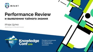 Performance Review
и выявление тайного знания
Игорь Цупко
Директор по Неизвестному
v1.0.4
 