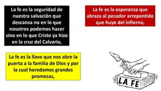 La fe es la seguridad de
nuestra salvación que
descansa no en lo que
nosotros podemos hacer
sino en lo que Cristo ya hizo
en la cruz del Calvario,
La fe es la esperanza que
abraza al pecador arrepentido
que huye del infierno,
La fe es la llave que nos abre la
puerta a la familia de Dios y por
la cual heredamos grandes
promesas,
 