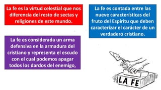 La fe es la virtud celestial que nos
diferencia del resto de sectas y
religiones de este mundo.
La fe es contada entre las
nueve características del
fruto del Espíritu que deben
caracterizar el carácter de un
verdadero cristiano.
La fe es considerada un arma
defensiva en la armadura del
cristiano y representa el escudo
con el cual podemos apagar
todos los dardos del enemigo,
 