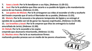 7. Isaac y Jacob: Por la fe bendijeron a sus hijos, (Hebreos 11:20-21).
8. José: Por la fe profetizo que Dios sacaría a su pueblo de Egipto y dio mandamiento
acerca de sus huesos, (Hebreos 11:22).
9. Los padres de Moisés: Por la fe arriesgaron sus vidas al esconder al niño y ocultarlo
del Faraón creyendo que él sería el libertador de su pueblo, (Hebreos 11:23).
10. Moisés: Por la fe renuncio a los placeres temporales de Egipto y se entregó al
oprobio de su pueblo con tal de ganar las riquezas espirituales, (Hebreos 11:24-28).
11. Los Israelitas y Josué: Por la fe creyeron que Dios les entregaría la ciudad
amurallada de Jericó, (Hebreos 11:30).
12. Rahab: Por la fe escondió a los espías
creyendo que alcanzaría misericordia, (Hebreos 11:31).
13. Muchos otros: Por la fe se mantuvieron firmes
realizando grandes proezas aun en medio de las peores situaciones.
 