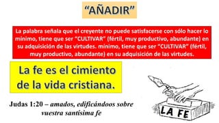 La palabra señala que el creyente no puede satisfacerse con sólo hacer lo
mínimo, tiene que ser “CULTIVAR” (fértil, muy productivo, abundante) en
su adquisición de las virtudes. mínimo, tiene que ser “CULTIVAR” (fértil,
muy productivo, abundante) en su adquisición de las virtudes.
Judas 1:20 – amados, edificándoos sobre
vuestra santísima fe
 