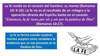La fe reside en el corazón del hombre: su mente (Romanos
10: 9-10). La fe no es el resultado de un milagro o la
operación directa del Espíritu Santo en el corazón.
"Entonces, la fe viene por oír y oír por la palabra de Dios"
(Romanos 10:17).
La fe se forma cuando nuestras
mentes aceptan como verdadera la
evidencia que se nos presenta en la
Palabra de Dios
 