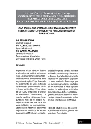 UCMaule - Revista Académica N°49 - Diciembre 2015
pág. 41
UTILIZACIÓN DE TÉCNICAS DE ANDAMIAJE
(SCAFFOLDING) EN LA ENSEÑANZA DE HABILIDADES
RECEPTIVAS EN LA LENGUA INGLESA
EN DOS LICEOS RURALES DE LA PROVINCIA DE ÑUBLE
USING SCAFFOLDING STRATEGIES IN THE TEACHING OF RECEPTIVE
SKILLS, IN ENGLISH LANGUAGE, IN TWO RURAL HIGH SCHOOLS OF
ÑUBLE PROVINCE
MG. SANDRA MOLINA
smolina@ubiobio.cl
MG. FLORENCIA CASANOVA
fcasanov@ubiobio.cl
MG. CLAUDIA ANABALÓN
canabalon@ubiobio.cl
Departamento de Artes y Letras
Universidad del Bío-Bío, Chillán - Chile
RESUMEN
El presente estudio tiene por objetivo
analizar el uso de las técnicas de anda-
miaje sobre la enseñanza de las habili-
dades receptivas en estudiantes de la
asignatura de Inglés. El tipo de estudio
fue experimental. Se utilizó la técnica
de la encuesta y el instrumento utiliza-
do fue un test tipo Likert. El test utiliza-
do fue TOEIC Bridge (Test of English
for International Communication). La
muestra constó de 160 alumnos de se-
gundo año medio de dos colegios mu-
nicipalizados del área rural de la pro-
vincia de Ñuble y fue no-probabilística.
Los resultados indican que los alumnos
mejoraron sus resultados del test es-
tandarizado del Mineduc en ambas ha-
bilidades receptivas, siendo la habilidad
auditiva la que mostró mayor incremen-
to después de un plan de mejoramiento
trabajado con los profesores y aplicado
por estos en el aula. Se concluye que
los alumnos incrementan los resultados
en dos habilidades al haber aplicado
técnicas de andamiaje en actividades
comunes del aula. Estos resultados su-
gieren que el uso de las técnicas de an-
damiaje mejoran los resultados en las
pruebas estandarizadas del Mineduc.
Palabras clave: técnicas de andamia-
je, habilidades receptivas, plan de me-
joramiento, Simce Inglés.
 