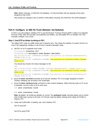 Lab - Configure VLANs and Trunking
© 2013 - 2019 Cisco and/or its affiliates. Allrights reserved. Cisco Public Page 6 of 8 www.netacad.com
Note: Before removing a VLAN from the database, it is recommended that you reassign all the ports
assigned to that VLAN.
Why should you reassign a port to another VLAN before removing the VLAN from the VLAN database?
Type your answers here.
Close configuration window
Part 4: Configure an 802.1Q Trunk Between the Switches
In Part 4, you will configure interface F0/1 to use the Dynamic Trunking Protocol (DTP) to allow it to negotiate
the trunk mode. After this has been accomplished and verified, you will disable DTP on interface F0/1 and
manually configure it as a trunk.
Step 1: Use DTP to initiate trunking on F0/1.
The default DTP mode of a 2960 switch port is dynamic auto. This allows the interface to convert the link to a
trunk if the neighboring interface is set to trunk or dynamic desirable mode.
Open configuration window
a. Set F0/1 on S1 to negotiate trunk mode.
S1(config)# interface f0/1
S1(config-if)# switchport mode dynamic desirable
Sep 19 02:51:47.257: %LINEPROTO-5-UPDOWN: Line protocol on Interface FastEthernet0/1,
changed state to up
Sep 19 02:51:47.291: %LINEPROTO-5-UPDOWN: Line protocol on Interface Vlan99, changed
state to up
You should also receive link status messages on S2.
S2#
Sep 19 02:42:19.424: %LINK-3-UPDOWN: Interface FastEthernet0/1, changed state to up
Sep 19 02:42:21.454: %LINEPROTO-5-UPDOWN: Line protocol on Interface Vlan99, changed
state to up
Sep 19 02:42:22.419: %LINEPROTO-5-UPDOWN: Line protocol on Interface FastEthernet0/1,
changed state to up
b. Issue the show vlan brief command on S1 and S2. Interface F0/1 is no longer assigned to VLAN 1.
Trunked interfaces are not listed in the VLAN table.
c. Issue the show interfaces trunk command to view trunked interfaces. Notice that the mode on S1 is set
to desirable, and the mode on S2 is set to auto.
S1# show interfaces trunk
S2# show interfaces trunk
Note: By default, all VLANs are allowed on a trunk. The switchport trunk command allows you to control
what VLANs have access to the trunk. For this lab, keep the default settings which allows all VLANs to
traverse F0/1.
Close configuration window
d. Verify that VLAN traffic is traveling over trunk interface F0/1.
Questions:
Can S1 ping S2?
Type your answers here.
Can PC-A ping PC-B?
Type your answers here.
 