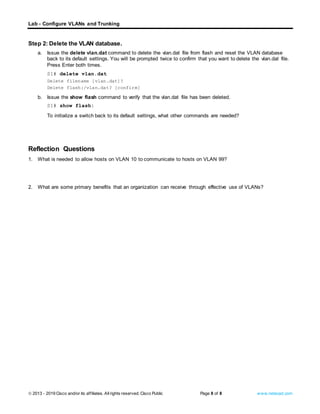Lab - Configure VLANs and Trunking
© 2013 - 2019 Cisco and/or its affiliates. Allrights reserved. Cisco Public Page 8 of 8 www.netacad.com
Step 2: Delete the VLAN database.
a. Issue the delete vlan.dat command to delete the vlan.dat file from flash and reset the VLAN database
back to its default settings. You will be prompted twice to confirm that you want to delete the vlan.dat file.
Press Enter both times.
S1# delete vlan.dat
Delete filename [vlan.dat]?
Delete flash:/vlan.dat? [confirm]
b. Issue the show flash command to verify that the vlan.dat file has been deleted.
S1# show flash:
Question:
To initialize a switch back to its default settings, what other commands are needed?
Type your answers here.
Close configuration window
Reflection Questions
1. What is needed to allow hosts on VLAN 10 to communicate to hosts on VLAN 99?
Type your answers here.
2. What are some primary benefits that an organization can receive through effective use of VLANs?
Type your answers here.
End of Document
 