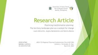 Research Article
Practicing transformative planning:
The territory-landscape plan as a catalyst for change
Louis Albrechts, Anglea Barbanente and Valeria Monno
University of Santo Tomas
The Graduate School
Manila, Philippines
2020147583 ARCH 724 Regional Planning Fundamentals (Tue 6:00-9:00)
MAYANI, LLOYD D. Antonio L. Fernandez, D. Eng.
MS ARCHITECTURE March 22, 2022
 