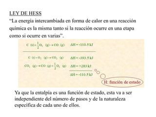 LEY DE HESS
“La energía intercambiada en forma de calor en una reacción
química es la misma tanto si la reacción ocurre en una etapa
como si ocurre en varias”.
Ya que la entalpía es una función de estado, esta va a ser
independiente del número de pasos y de la naturaleza
específica de cada uno de ellos.
 