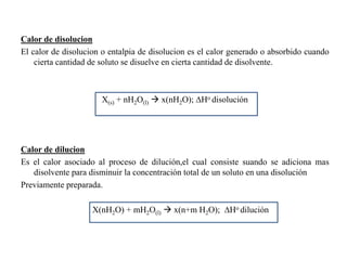 Calor de disolucion
El calor de disolucion o entalpia de disolucion es el calor generado o absorbido cuando
cierta cantidad de soluto se disuelve en cierta cantidad de disolvente.
X(s) + nH2O(l)  x(nH2O); ∆Ho disolución
Calor de dilucion
Es el calor asociado al proceso de dilución,el cual consiste suando se adiciona mas
disolvente para disminuir la concentración total de un soluto en una disolución
Previamente preparada.
X(nH2O) + mH2O(l)  x(n+m H2O); ∆Ho dilución
 