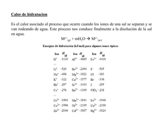 Calor de hidratacion
Es el calor asociado al proceso que ocurre cuando los iones de una sal se separan y se
van rodeando de agua. Este proceso nos conduce finalmente a la disolución de la sal
en agua.
Mz+
(g) + mH2O  Mz+
(ac)
 