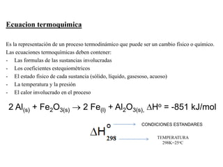 Ecuacion termoquimica
Es la representación de un proceso termodinámico que puede ser un cambio físico o químico.
Las ecuaciones termoquímicas deben contener:
- Las formulas de las sustancias involucradas
- Los coeficientes estequiométricos
- El estado físico de cada sustancia (sólido, líquido, gasesoso, acuoso)
- La temperatura y la presión
- El calor involucrado en el proceso
2 Al(s) + Fe2O3(s)  2 Fe(l) + Al2O3(s), DHo = -851 kJ/mol
CONDICIONES ESTANDARES
TEMPERATURA
298K=25oC
 