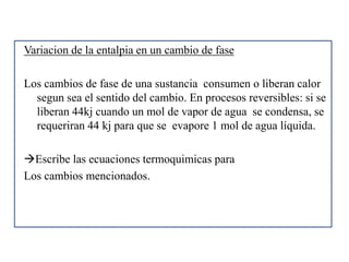 Variacion de la entalpia en un cambio de fase
Los cambios de fase de una sustancia consumen o liberan calor
segun sea el sentido del cambio. En procesos reversibles: si se
liberan 44kj cuando un mol de vapor de agua se condensa, se
requeriran 44 kj para que se evapore 1 mol de agua líquida.
Escribe las ecuaciones termoquimicas para
Los cambios mencionados.
 
