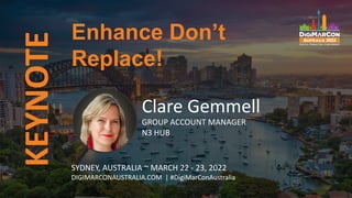 KEYNOTE
Clare Gemmell
GROUP ACCOUNT MANAGER
N3 HUB
Enhance Don’t
Replace!
SYDNEY, AUSTRALIA ~ MARCH 22 - 23, 2022
DIGIMARCONAUSTRALIA.COM | #DigiMarConAustralia
 