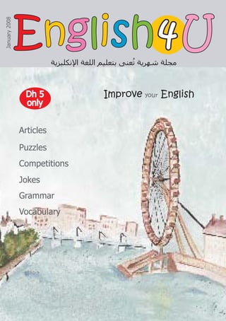 Improve your English
‫ﺍﻹﻧﻜﻠﻴﺰﻳﺔ‬ ‫ﺍﻟﻠﻐﺔ‬ ‫ﺑﺘﻌﻠﻴﻢ‬ ‫ﻌﻨﻰ‬ُ
‫ﺗ‬ ‫ﺷﻬﺮﻳﺔ‬ ‫ﻣﺠﻠﺔ‬
4
4
January
2008
Articles
Puzzles
Competitions
Jokes
Grammar
Vocabulary
Dh 5
Dh 5
only
only
E
En
ng
gl
li
is
sh
h U
U
 