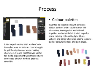 Process
• Colour palettes
I wanted to experiment with different
colour palettes that I could use for the
characters, testing what worked well
together and what didn’t. I tried to go for
some calming colours like light blues,
yellows and pinks while also adding in some
darker colours like reds and dark blues.
I also experimented with a mix of skin
tones because sometimes I can struggle
to get the right colour when making
characters. I found that this was useful
for me to experiment with this so I have
some idea of what my final product
could be.
 