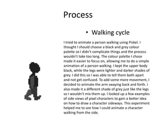 Process
• Walking cycle
I tried to animate a person walking using Piskel. I
thought I should choose a black and grey colour
palette so I didn’t complicate things and the process
wouldn’t take too long. The colour palette I chose
made it easier to focus on, allowing me to do a simple
animation of a person walking. I kept the upper body
black, while the legs were lighter and darker shades of
grey. I did this so I was able to tell them both apart
and not get confused. To add some more movement, I
decided to animate the arm swaying back and forth. I
also made it a different shade of grey just like the legs
so I wouldn’t mix them up. I looked up a few examples
of side views of pixel characters to gain a better idea
on how to draw a character sideways. This experiment
helped me to see how I could animate a character
walking from the side.
 