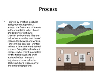 Process
• I started by creating a natural
background using Piskel. I
wanted the first one that was set
in the mountains to be vibrant
and colourful; to show a
cheerful environment. The one
below has a smaller selection of
colours, like browns and whites.
I chose these because I wanted
to have a calm and more neutral
scenery. Doing this helped me to
compare what might look better
for the final design and think
about whether I wanted a
brighter and more colourful
background or a less colourful
and simple background.
 