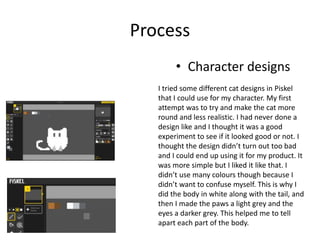 Process
• Character designs
I tried some different cat designs in Piskel
that I could use for my character. My first
attempt was to try and make the cat more
round and less realistic. I had never done a
design like and I thought it was a good
experiment to see if it looked good or not. I
thought the design didn’t turn out too bad
and I could end up using it for my product. It
was more simple but I liked it like that. I
didn’t use many colours though because I
didn’t want to confuse myself. This is why I
did the body in white along with the tail, and
then I made the paws a light grey and the
eyes a darker grey. This helped me to tell
apart each part of the body.
 