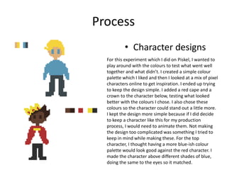 Process
• Character designs
For this experiment which I did on Piskel, I wanted to
play around with the colours to test what went well
together and what didn’t. I created a simple colour
palette which I liked and then I looked at a mix of pixel
characters online to get inspiration. I ended up trying
to keep the design simple. I added a red cape and a
crown to the character below, testing what looked
better with the colours I chose. I also chose these
colours so the character could stand out a little more.
I kept the design more simple because if I did decide
to keep a character like this for my production
process, I would need to animate them. Not making
the design too complicated was something I tried to
keep in mind while making these. For the top
character, I thought having a more blue-ish colour
palette would look good against the red character. I
made the character above different shades of blue,
doing the same to the eyes so it matched.
 