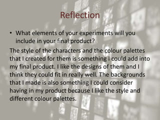 Reflection
• What elements of your experiments will you
include in your final product?
The style of the characters and the colour palettes
that I created for them is something I could add into
my final product. I like the designs of them and I
think they could fit in really well. The backgrounds
that I made is also something I could consider
having in my product because I like the style and
different colour palettes.
 