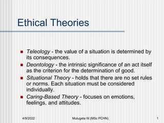 Ethical Theories
 Teleology - the value of a situation is determined by
its consequences.
 Deontology - the intrinsic significance of an act itself
as the criterion for the determination of good.
 Situational Theory - holds that there are no set rules
or norms. Each situation must be considered
individually.
 Caring-Based Theory - focuses on emotions,
feelings, and attitudes.
4/9/2022 Mulugeta W.(MSc PCHN) 1
 