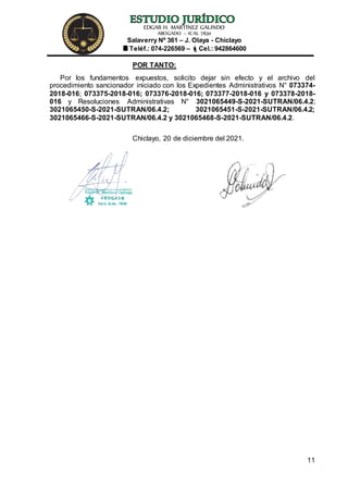 EDGAR H. MARTÍNEZ GALINDO
ABOGADO – ICAL 7830
Salaverry Nº 361 – J. Olaya - Chiclayo
Teléf.: 074-226569 – Cel.: 942864600
11
POR TANTO:
Por los fundamentos expuestos, solicito dejar sin efecto y el archivo del
procedimiento sancionador iniciado con los Expedientes Administrativos N° 073374-
2018-016; 073375-2018-016; 073376-2018-016; 073377-2018-016 y 073378-2018-
016 y Resoluciones Administrativas N° 3021065449-S-2021-SUTRAN/06.4.2;
3021065450-S-2021-SUTRAN/06.4.2; 3021065451-S-2021-SUTRAN/06.4.2;
3021065466-S-2021-SUTRAN/06.4.2 y 3021065468-S-2021-SUTRAN/06.4.2.
Chiclayo, 20 de diciembre del 2021.
 