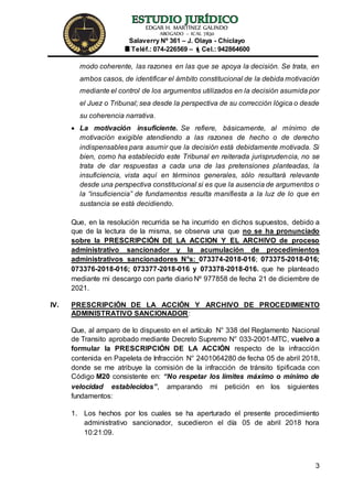 EDGAR H. MARTÍNEZ GALINDO
ABOGADO – ICAL 7830
Salaverry Nº 361 – J. Olaya - Chiclayo
Teléf.: 074-226569 – Cel.: 942864600
3
modo coherente, las razones en las que se apoya la decisión. Se trata, en
ambos casos, de identificar el ámbito constitucional de la debida motivación
mediante el control de los argumentos utilizados en la decisión asumida por
el Juez o Tribunal; sea desde la perspectiva de su corrección lógica o desde
su coherencia narrativa.
 La motivación insuficiente. Se refiere, básicamente, al mínimo de
motivación exigible atendiendo a las razones de hecho o de derecho
indispensables para asumir que la decisión está debidamente motivada. Si
bien, como ha establecido este Tribunal en reiterada jurisprudencia, no se
trata de dar respuestas a cada una de las pretensiones planteadas, la
insuficiencia, vista aquí en términos generales, sólo resultará relevante
desde una perspectiva constitucional si es que la ausencia de argumentos o
la “insuficiencia” de fundamentos resulta manifiesta a la luz de lo que en
sustancia se está decidiendo.
Que, en la resolución recurrida se ha incurrido en dichos supuestos, debido a
que de la lectura de la misma, se observa una que no se ha pronunciado
sobre la PRESCRIPCIÓN DE LA ACCION Y EL ARCHIVO de proceso
administrativo sancionador y la acumulación de procedimientos
administrativos sancionadores N°s: 073374-2018-016; 073375-2018-016;
073376-2018-016; 073377-2018-016 y 073378-2018-016. que he planteado
mediante mi descargo con parte diario Nº 977858 de fecha 21 de diciembre de
2021.
IV. PRESCRIPCIÓN DE LA ACCIÓN Y ARCHIVO DE PROCEDIMIENTO
ADMINISTRATIVO SANCIONADOR:
Que, al amparo de lo dispuesto en el artículo N° 338 del Reglamento Nacional
de Transito aprobado mediante Decreto Supremo N° 033-2001-MTC, vuelvo a
formular la PRESCRIPCIÓN DE LA ACCIÓN respecto de la infracción
contenida en Papeleta de Infracción N° 2401064280 de fecha 05 de abril 2018,
donde se me atribuye la comisión de la infracción de tránsito tipificada con
Código M20 consistente en: “No respetar los límites máximo o mínimo de
velocidad establecidos”, amparando mi petición en los siguientes
fundamentos:
1. Los hechos por los cuales se ha aperturado el presente procedimiento
administrativo sancionador, sucedieron el día 05 de abril 2018 hora
10:21:09.
 