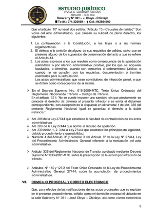 EDGAR H. MARTÍNEZ GALINDO
ABOGADO – ICAL 7830
Salaverry Nº 361 – J. Olaya - Chiclayo
Teléf.: 074-226569 – Cel.: 942864600
5
Que el artículo 10ª numeral dos señala: “Artículo 10.- Causales de nulidad” Son
vicios del acto administrativo, que causan su nulidad de pleno derecho, los
siguientes:
1. La contravención a la Constitución, a las leyes o a las normas
reglamentarias.
2. El defecto o la omisión de alguno de sus requisitos de validez, salvo que se
presente alguno de los supuestos de conservación del acto a que se refiere
el Artículo-14.
3. Los actos expresos o los que resulten como consecuencia de la aprobación
automática o por silencio administrativo positivo, por los que se adquiere
facultades, o derechos, cuando son contrarios al ordenamiento jurídico, o
cuando no se cumplen con los requisitos, documentación o tramites
esenciales para su adquisición.
Los actos administrativos que sean constitutivos de infracción penal, o que
se dicten como consecuencia de la misma.
 En el Decreto Supremo Nro. 016-2009-MTC, Texto Único Ordenado del
Reglamento Nacional de Tránsito – Código de Tránsito.
En el artículo 331: “No se puede imponer una sanción, sin que previamente se
conceda el derecho de defensa al presunto infractor y se emita el dictamen
correspondiente, con excepción de lo dispuesto en el numeral 1 del Art. 336 del
presente Reglamento Nacional, igual se garantiza el derecho a la doble
instancia.”
 Art. 206 de la Ley 27444 que establece la facultad de contradicción de los actos
administrativos
 Art. 209 de la Ley 27444 que norma el recurso de apelación.
 Art. 230 inciso 1, 2, 3 de la Ley 27444 que establece los principios de legalidad,
debido procedimiento y razonabilidad.
 Numeral 4 del Artículo 3º y numeral 3 del Artículo 6º de la Ley Nº 27444, Ley
del Procedimiento Administrativo General referente a la motivación del acto
administrativo.
 Artículo 338 del Reglamento Nacional de Transito aprobado mediante Decreto
Supremo N° 033-2001-MTC sobre la prescripción de la acción por infracción de
tránsito.
 Artículos N° 160 y 127.2 del Texto Único Ordenado de la Ley del Procedimiento
Administrativo General 27444, sobre la acumulación de procedimientos
administrativos.
VII. DOMICILIO PROCESAL Y CORREO ELECTROMICO:
Que, para efectos de las notificaciones de los actos procesales que se expidan
en el presente procedimiento, señalo como mi domicilio procesal el ubicado en
la calle Salaverry N° 361 – José Olaya – Chiclayo, así como correo electrónico
 
