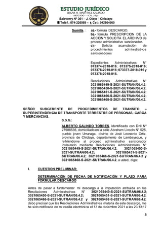 EDGAR H. MARTÍNEZ GALINDO
ABOGADO – ICAL 7830
Salaverry Nº 361 – J. Olaya - Chiclayo
Teléf.: 074-226569 – Cel.: 942864600
8
Sumilla. : a).- formula DESCARGO.
b).- formula PRESCRIPCION DE LA
ACCION Y SOLICITA EL ARCHIVO de
proceso administrativo sancionador.
c).- Solicita acumulación de
procedimientos administrativos
sancionadores
Expedientes Administrativos N°
073374-2018-016; 073375-2018-016;
073376-2018-016; 073377-2018-016 y
073378-2018-016.
Resoluciones Administrativas N°
3021065449-S-2021-SUTRAN/06.4.2;
3021065450-S-2021-SUTRAN/06.4.2;
3021065451-S-2021-SUTRAN/06.4.2;
3021065466-S-2021-SUTRAN/06.4.2;
3021065468-S-2021-SUTRAN/06.4.2.
SEÑOR SUBGERENTE DE PROCEDIMIENTOS DE TRANSITO –
SUPERINTENDENCIA DE TRANSPORTE TERRESTRE DE PERSONAS, CARGA
Y MERCANCIAS.
S.S.G.:
ALBERTO GALINDO TORRES, identificado con DNI Nº
27988536, domiciliado en la calle Abraham Lincoln N° 525,
pueblo joven Urrunaga, distrito de José Leonardo Ortiz,
provincia de Chiclayo, departamento de Lambayeque, y
refiriéndome al proceso administrativo sancionador
instaurado mediante Resoluciones Administrativas N°
3021065449-S-2021-SUTRAN/06.4.2; 3021065450-S-
2021-SUTRAN/06.4.2; 3021065451-S-2021-
SUTRAN/06.4.2; 3021065466-S-2021-SUTRAN/06.4.2 y
3021065468-S-2021-SUTRAN/06.4.2, a usted, digo:
I. CUESTION PRELIMINAR:
DETERMINACIÓN DE FECHA DE NOTIFICACIÓN Y PLAZO PARA
FORMULAR DESCARGO
Antes de pasar a fundamentar mi descargo a la imputación atribuida en las
Resoluciones Administrativas N° 3021065449-S-2021-SUTRAN/06.4.2;
3021065450-S-2021-SUTRAN/06.4.2; 3021065451-S-2021-SUTRAN/06.4.2;
3021065466-S-2021-SUTRAN/06.4.2 y 3021065468-S-2021-SUTRAN/06.4.2;
debo precisar que las Resoluciones Administrativas materia de este descargo, me
ha sido notificada en mi casilla electrónica el 13 de diciembre 2021 a las 23:13:17
 