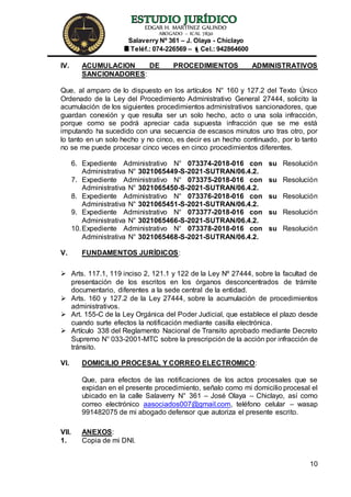 EDGAR H. MARTÍNEZ GALINDO
ABOGADO – ICAL 7830
Salaverry Nº 361 – J. Olaya - Chiclayo
Teléf.: 074-226569 – Cel.: 942864600
10
IV. ACUMULACION DE PROCEDIMIENTOS ADMINISTRATIVOS
SANCIONADORES:
Que, al amparo de lo dispuesto en los artículos N° 160 y 127.2 del Texto Único
Ordenado de la Ley del Procedimiento Administrativo General 27444, solicito la
acumulación de los siguientes procedimientos administrativos sancionadores, que
guardan conexión y que resulta ser un solo hecho, acto o una sola infracción,
porque como se podrá apreciar cada supuesta infracción que se me está
imputando ha sucedido con una secuencia de escasos minutos uno tras otro, por
lo tanto en un solo hecho y no cinco, es decir es un hecho continuado, por lo tanto
no se me puede procesar cinco veces en cinco procedimientos diferentes.
6. Expediente Administrativo N° 073374-2018-016 con su Resolución
Administrativa N° 3021065449-S-2021-SUTRAN/06.4.2.
7. Expediente Administrativo N° 073375-2018-016 con su Resolución
Administrativa N° 3021065450-S-2021-SUTRAN/06.4.2.
8. Expediente Administrativo N° 073376-2018-016 con su Resolución
Administrativa N° 3021065451-S-2021-SUTRAN/06.4.2.
9. Expediente Administrativo N° 073377-2018-016 con su Resolución
Administrativa N° 3021065466-S-2021-SUTRAN/06.4.2.
10.Expediente Administrativo N° 073378-2018-016 con su Resolución
Administrativa N° 3021065468-S-2021-SUTRAN/06.4.2.
V. FUNDAMENTOS JURÍDICOS:
 Arts. 117.1, 119 inciso 2, 121.1 y 122 de la Ley Nº 27444, sobre la facultad de
presentación de los escritos en los órganos desconcentrados de trámite
documentario, diferentes a la sede central de la entidad.
 Arts. 160 y 127.2 de la Ley 27444, sobre la acumulación de procedimientos
administrativos.
 Art. 155-C de la Ley Orgánica del Poder Judicial, que establece el plazo desde
cuando surte efectos la notificación mediante casilla electrónica.
 Artículo 338 del Reglamento Nacional de Transito aprobado mediante Decreto
Supremo N° 033-2001-MTC sobre la prescripción de la acción por infracción de
tránsito.
VI. DOMICILIO PROCESAL Y CORREO ELECTROMICO:
Que, para efectos de las notificaciones de los actos procesales que se
expidan en el presente procedimiento, señalo como mi domicilio procesal el
ubicado en la calle Salaverry N° 361 – José Olaya – Chiclayo, así como
correo electrónico aasociados007@gmail.com, teléfono celular – wasap
991482075 de mi abogado defensor que autoriza el presente escrito.
VII. ANEXOS:
1. Copia de mi DNI.
 