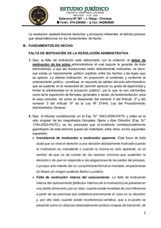 EDGAR H. MARTÍNEZ GALINDO
ABOGADO – ICAL 7830
Salaverry Nº 361 – J. Olaya - Chiclayo
Teléf.: 074-226569 – Cel.: 942864600
2
La resolución apelada lesiona derechos y principios inherentes al debido proceso
que desarrollaremos en los fundamentos de hecho.
III. FUNDAMENTOS DE HECHO:
FALTA DE MOTIVACIÓN DE LA RESOLUCIÓN ADMINISTRATIVA
1. Que, la falta de motivación está relacionado con la violación al deber de
motivación de los actos administrativos el cual supone la garantía de todo
administrado, a que las resoluciones estén debidamente motivadas, es decir,
que exista un razonamiento jurídico explícito entre los hechos y las leyes que
se aplican. La debida motivación, en proporción al contenido y conforme al
ordenamiento jurídico, constituye un requisito de validez del acto administrativo
que se sustenta en la necesidad de “permitir apreciar su grado de legitimidad y
limitar la arbitrariedad en la actuación pública”; por lo que no son admisibles
como tal la exposición de fórmulas generales o vacías de fundamentación para
el caso concreto, tal como se desprende del numeral 4 del Artículo 3º y del
numeral 3 del Artículo 6º de la Ley Nº 27444, Ley del Procedimiento
Administrativo General.
2. Que, el tribunal constitucional en el Exp. N.º 3943-2006-PA/TC y antes en el
voto singular de los magistrados Gonzales Ojeda y Alva Orlandini (Exp. N.º
1744-2005-PA/TC), se ha precisado que el contenido constitucionalmente
garantizado de este derecho puede ser violentado entre otros, en los siguientes
supuestos:
 Inexistencia de motivación o motivación aparente. Está fuera de toda
duda que se viola el derecho a una decisión debidamente motivada cuando
la motivación es inexistente o cuando la misma es solo aparente, en el
sentido de que no da cuenta de las razones mínimas que sustentan la
decisión o de que no responde a las alegaciones de las partes del proceso,
o porque solo intenta dar un cumplimiento formal al mandato, amparándose
en frases sin ningún sustento fáctico o jurídico.
 Falta de motivación interna del razonamiento. La falta de motivación
interna del razonamiento [defectos internos de la motivación] se presenta en
una doble dimensión; por un lado, cuando existe invalidez de una inferencia
a partir de las premisas que establece previamente el Juez en su decisión;
y, por otro lado, cuando existe incoherencia narrativa, que a la postre se
presenta como un discurso absolutamente confuso incapaz de transmitir, de
 