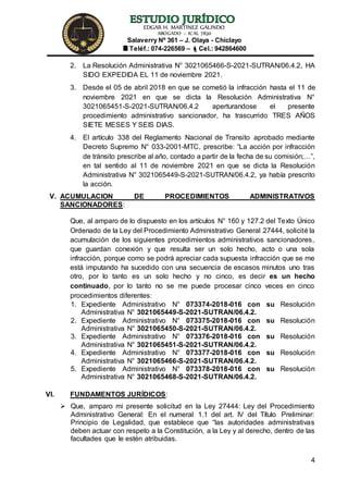 EDGAR H. MARTÍNEZ GALINDO
ABOGADO – ICAL 7830
Salaverry Nº 361 – J. Olaya - Chiclayo
Teléf.: 074-226569 – Cel.: 942864600
4
2. La Resolución Administrativa N° 3021065466-S-2021-SUTRAN/06.4.2, HA
SIDO EXPEDIDA EL 11 de noviembre 2021.
3. Desde el 05 de abril 2018 en que se cometió la infracción hasta el 11 de
noviembre 2021 en que se dicta la Resolución Administrativa N°
3021065451-S-2021-SUTRAN/06.4.2 aperturandose el presente
procedimiento administrativo sancionador, ha trascurrido TRES AÑOS
SIETE MESES Y SEIS DIAS.
4. El artículo 338 del Reglamento Nacional de Transito aprobado mediante
Decreto Supremo N° 033-2001-MTC, prescribe: “La acción por infracción
de tránsito prescribe al año, contado a partir de la fecha de su comisión;…”,
en tal sentido al 11 de noviembre 2021 en que se dicta la Resolución
Administrativa N° 3021065449-S-2021-SUTRAN/06.4.2, ya había prescrito
la acción.
V. ACUMULACION DE PROCEDIMIENTOS ADMINISTRATIVOS
SANCIONADORES:
Que, al amparo de lo dispuesto en los artículos N° 160 y 127.2 del Texto Único
Ordenado de la Ley del Procedimiento Administrativo General 27444, solicité la
acumulación de los siguientes procedimientos administrativos sancionadores,
que guardan conexión y que resulta ser un solo hecho, acto o una sola
infracción, porque como se podrá apreciar cada supuesta infracción que se me
está imputando ha sucedido con una secuencia de escasos minutos uno tras
otro, por lo tanto es un solo hecho y no cinco, es decir es un hecho
continuado, por lo tanto no se me puede procesar cinco veces en cinco
procedimientos diferentes:
1. Expediente Administrativo N° 073374-2018-016 con su Resolución
Administrativa N° 3021065449-S-2021-SUTRAN/06.4.2.
2. Expediente Administrativo N° 073375-2018-016 con su Resolución
Administrativa N° 3021065450-S-2021-SUTRAN/06.4.2.
3. Expediente Administrativo N° 073376-2018-016 con su Resolución
Administrativa N° 3021065451-S-2021-SUTRAN/06.4.2.
4. Expediente Administrativo N° 073377-2018-016 con su Resolución
Administrativa N° 3021065466-S-2021-SUTRAN/06.4.2.
5. Expediente Administrativo N° 073378-2018-016 con su Resolución
Administrativa N° 3021065468-S-2021-SUTRAN/06.4.2.
VI. FUNDAMENTOS JURÍDICOS:
 Que, amparo mi presente solicitud en la Ley 27444: Ley del Procedimiento
Administrativo General: En el numeral 1.1 del art. IV del Título Preliminar:
Principio de Legalidad, que establece que “las autoridades administrativas
deben actuar con respeto a la Constitución, a la Ley y al derecho, dentro de las
facultades que le estén atribuidas.
 