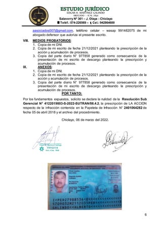 EDGAR H. MARTÍNEZ GALINDO
ABOGADO – ICAL 7830
Salaverry Nº 361 – J. Olaya - Chiclayo
Teléf.: 074-226569 – Cel.: 942864600
6
aasociados007@gmail.com, teléfono celular – wasap 991482075 de mi
abogado defensor que autoriza el presente escrito.
VIII. MEDIOS PROBATORIOS:
1. Copia de mi DNI.
2. Copia de mi escrito de fecha 21/12/2021 planteando la prescripción de la
acción y acumulación de procesos.
3. Copia del parte diario N° 977858 generado como consecuencia de la
presentación de mi escrito de descargo planteando la prescripción y
acumulación de procesos.
IX. ANEXOS:
1. Copia de mi DNI.
2. Copia de mi escrito de fecha 21/12/2021 planteando la prescripción de la
acción y acumulación de procesos.
3. Copia del parte diario N° 977858 generado como consecuencia de la
presentación de mi escrito de descargo planteando la prescripción y
acumulación de procesos.
POR TANTO:
Por los fundamentos expuestos, solicito se declare la nulidad de la Resolución Sub
Gerencial N° 4122019803-S-2022-SUTRAN/06.4.2, la prescripción de LA ACCION
respecto de la infracción contenida en la Papeleta de Infracción N° 2401064282 de
fecha 05 de abril 2018 y el archivo del procedimiento.
Chiclayo, 06 de marzo del 2022.
 