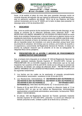 EDGAR H. MARTÍNEZ GALINDO
ABOGADO – ICAL 7830
Salaverry Nº 361 – J. Olaya - Chiclayo
Teléf.: 074-226569 – Cel.: 942864600
9
horas, el tal sentido el plazo de cinco días para presentar descargo recién se
computa después del segundo día que ingresa la notificación la casilla electrónica,
esto en aplicación supletoria del artículo 155-C de la Ley Orgánica del Poder
Judicial incorporado por la Ley N° 30229, por lo tanto el plazo para presentar mi
descargo vence el 22 de diciembre 2021.
II. DESCARGO:
Que, como se podrá apreciar de las resoluciones materia de este descargo, se me
imputa la comisión de la infracción tipificada como infracción M-20 – NO
RESPETAR LOS LÍMITES MÁXIMOS DE VELOCIDAD ESTABLECIDOS en cierto
tramo de la carretera Panamericana, si bien es cierto que en algunos tramos se ha
establecido cierto límite de velocidad, pero los avisos que notifican este límite están
colocados de inmediato al tramo de carretera que se establece dicho límite, y por
ello es imposible reducir de inmediato o en seco la velocidad, porque hacer esto
se produciría la volcadura del ómnibus que se conduce, por lo tanto de acuerdo a
mi experiencia y conocimiento del Reglamento General de Tránsito, mi deber por
encima de cualquier situación que se presente en la ruta es salvaguardar la
integridad física de los pasajeros.
III. PRESCRIPCIÓN DE LA ACCIÓN Y ARCHIVO DE PROCEDIMIENTO
ADMINISTRATIVO SANCIONADOR:
Que, al amparo de lo dispuesto en el artículo N° 338 del Reglamento Nacional de
Transito aprobado mediante Decreto Supremo N° 033-2001-MTC, formulo la
PRESCRIPCION DE LA ACCION respecto de las infracciones que se me está
imputando han sucedido el 05 de abril 2018, donde se me atribuye la comisión de
la infracción de tránsito con código de infracción M-20 – NO RESPETAR LOS
LÍMITES MÁXIMOS DE VELOCIDAD ESTABLECIDOS, amparando mi petición en
los siguientes fundamentos:
5. Los hechos por los cuales se ha aperturado el presente procedimiento
administrativo sancionador, sucedieron el día 05 de abril 2018.
6. Las Resoluciones Administrativas N° 3021065449-S-2021-SUTRAN/06.4.2;
3021065450-S-2021-SUTRAN/06.4.2; 3021065451-S-2021-SUTRAN/06.4.2;
3021065466-S-2021-SUTRAN/06.4.2 y 3021065468-S-2021-
SUTRAN/06.4.2; HAN SIDO NOTIFICADAS EL 13 de diciembre 2021.
7. Desde el 05 de abril 2018 en que se cometió la infracción hasta el 13 de
diciembre 2021 en que se me notifica las Resoluciones Administrativas
aperturandose procedimiento administrativo sancionador, ha trascurrido TRES
AÑOS Y OCHO MESES.
8. El artículo 338 del Reglamento Nacional de Transito aprobado mediante
Decreto Supremo N° 033-2001-MTC, prescribe: “La acción por infracción de
tránsito prescribe al año, contado a partir de la fecha de su comisión;…”
 