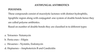 ANTIFUNGAL ANTIBIOTICS
POLYENES:
These compounds consist of macrolytic lactones with distinct hydrophilic,
lipophilic region along with conjugated -ene system of double bonds hence they
are called polyene antibiotics.
Based on number of double bonds they are classified in to different types
a. Tetraenes- Natamycin
b. Penta enes – Filipin
c. Hexaenes – Nystatin, Endomycin
d. Heptaenes – Amphotericin B and Candicidin
 
