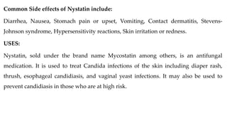 Common Side effects of Nystatin include:
Diarrhea, Nausea, Stomach pain or upset, Vomiting, Contact dermatitis, Stevens-
Johnson syndrome, Hypersensitivity reactions, Skin irritation or redness.
USES:
Nystatin, sold under the brand name Mycostatin among others, is an antifungal
medication. It is used to treat Candida infections of the skin including diaper rash,
thrush, esophageal candidiasis, and vaginal yeast infections. It may also be used to
prevent candidiasis in those who are at high risk.
 