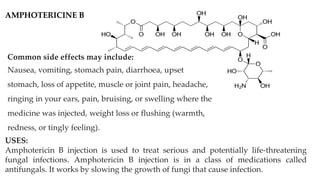 AMPHOTERICINE B
USES:
Amphotericin B injection is used to treat serious and potentially life-threatening
fungal infections. Amphotericin B injection is in a class of medications called
antifungals. It works by slowing the growth of fungi that cause infection.
Common side effects may include:
Nausea, vomiting, stomach pain, diarrhoea, upset
stomach, loss of appetite, muscle or joint pain, headache,
ringing in your ears, pain, bruising, or swelling where the
medicine was injected, weight loss or flushing (warmth,
redness, or tingly feeling).
 