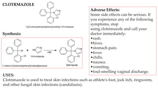 N
N
Cl
1-[(2-chlorophenyl)(diphenyl)methyl]-1H-imidazole
Cl
Cl
+ N
H
N
-HCl
N
N
Cl
Clotrmazole
1-chloro-2-[chloro(diphenyl)methyl]benzene
1H-imidazole
CLOTRMAZOLE
Synthesis:
USES:
Clotrimazole is used to treat skin infections such as athlete's foot, jock itch, ringworm,
and other fungal skin infections (candidiasis).
Adverse Effects:
Some side effects can be serious. If
you experience any of the following
symptoms, stop
using clotrimazole and call your
doctor immediately:
•rash.
•hives.
•stomach pain.
•fever.
•chills.
•nausea.
•vomiting.
•foul-smelling vaginal discharge.
 