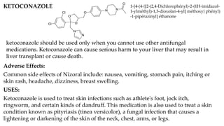 KETOCONAZOLE
O
O
N
N
Cl
Cl O
N N
O
ketoconazole should be used only when you cannot use other antifungal
medications. Ketoconazole can cause serious harm to your liver that may result in
liver transplant or cause death.
1-[4-(4-{[2-(2,4-Dichlorophényl)-2-(1H-imidazol-
1-ylméthyl)-1,3-dioxolan-4-yl] méthoxy} phényl)
-1-pipérazinyl] éthanone
Adverse Effects:
Common side effects of Nizoral include: nausea, vomiting, stomach pain, itching or
skin rash, headache, dizziness, breast swelling.
USES:
Ketoconazole is used to treat skin infections such as athlete's foot, jock itch,
ringworm, and certain kinds of dandruff. This medication is also used to treat a skin
condition known as pityriasis (tinea versicolor), a fungal infection that causes a
lightening or darkening of the skin of the neck, chest, arms, or legs.
 