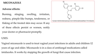 MICONAZOLE
O
N
N
Cl
Cl
Cl
Cl
1-{2-[(2,4-dichlorobenzyl)oxy]-2-(2,4-dichlorophenyl)ethyl}-1H-imidazole
USES:
Vaginal miconazole is used to treat vaginal yeast infections in adults and children 12
years of age and older. Miconazole is in a class of antifungal medications called
imidazoles. It works by stopping the growth of fungi that cause infection.
Adverse effects:
Burning, stinging, swelling, irritation,
redness, pimple-like bumps, tenderness, or
flaking of the treated skin may occur. If any
of these effects persist or worsen, notify
your doctor or pharmacist promptly.
 