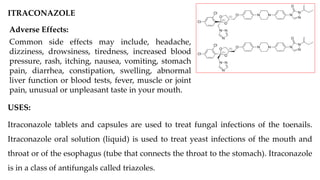 ITRACONAZOLE
USES:
Itraconazole tablets and capsules are used to treat fungal infections of the toenails.
Itraconazole oral solution (liquid) is used to treat yeast infections of the mouth and
throat or of the esophagus (tube that connects the throat to the stomach). Itraconazole
is in a class of antifungals called triazoles.
Adverse Effects:
Common side effects may include, headache,
dizziness, drowsiness, tiredness, increased blood
pressure, rash, itching, nausea, vomiting, stomach
pain, diarrhea, constipation, swelling, abnormal
liver function or blood tests, fever, muscle or joint
pain, unusual or unpleasant taste in your mouth.
 