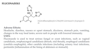 FLUCONAZOLE
Adverse Effects:
Headache, diarrhea, nausea or upset stomach, dizziness, stomach pain, vomiting,
changes in the way food tastes, severe rash in people with lowered immunity.
USES:
Fluconazole is used to treat serious fungal or yeast infections, such as vaginal
candidiasis, oropharyngeal candidiasis (thrush, oral thrush), esophageal candidiasis
(candida esophagitis), other candida infections (including urinary tract infections,
peritonitis [inflammation of the lining of abdomen or stomach].
2-(2,4-difluorophenyl)-1,3-bis(1H-1,2,4-triazol-1-yl) propan-2-
ol.
 
