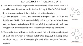 OH
N
N
N
N
N
N
F
F
Fluconazole
N
N
Cl
Clotrimazole
SAR OF AZOLE ANTIFUNGAL AGENTS
1. The basic structural requirement for members of the azole class is a
weakly basic imidazole or 1,2,4-triazole ring (pKaof 6.5–6.8) bonded
by a nitrogen–carbon linkage to the rest of the structure.
2. At the molecular level, the amidine nitrogen atom (N-3 in the
imidazoles, N-4 in the triazoles) is believed to bind to the heme iron of
enzyme-bound cytochrome P450 to inhibit activation of molecular
oxygen and prevent oxidation of steroidal substrates by the enzyme.
3. The most potent antifungal azoles possess two or three aromatic rings,
at least one of which is halogen substituted (e.g., 2,4-dichlorophenyl,
4-chlorophenyl, 2,4-difluorophenyl), and other nonpolar functional
groups.
 