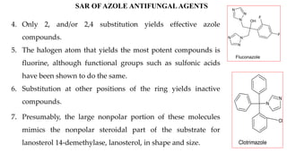 OH
N
N
N
N
N
N
F
F
Fluconazole
N
N
Cl
Clotrimazole
SAR OF AZOLE ANTIFUNGAL AGENTS
4. Only 2, and/or 2,4 substitution yields effective azole
compounds.
5. The halogen atom that yields the most potent compounds is
fluorine, although functional groups such as sulfonic acids
have been shown to do the same.
6. Substitution at other positions of the ring yields inactive
compounds.
7. Presumably, the large nonpolar portion of these molecules
mimics the nonpolar steroidal part of the substrate for
lanosterol 14-demethylase, lanosterol, in shape and size.
 