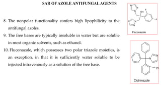 OH
N
N
N
N
N
N
F
F
Fluconazole
N
N
Cl
Clotrimazole
SAR OF AZOLE ANTIFUNGAL AGENTS
8. The nonpolar functionality confers high lipophilicity to the
antifungal azoles.
9. The free bases are typically insoluble in water but are soluble
in most organic solvents, such as ethanol.
10. Fluconazole, which possesses two polar triazole moieties, is
an exception, in that it is sufficiently water soluble to be
injected intravenously as a solution of the free base.
 