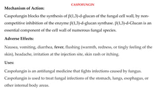 CASPOFUNGIN
Mechanism of Action:
Caspofungin blocks the synthesis of β(1,3)-d-glucan of the fungal cell wall, by non-
competitive inhibition of the enzyme β(1,3)-d-glucan synthase. β(1,3)-d-Glucan is an
essential component of the cell wall of numerous fungal species.
Adverse Effects:
Nausea, vomiting, diarrhea, fever, flushing (warmth, redness, or tingly feeling of the
skin), headache, irritation at the injection site, skin rash or itching.
Uses:
Caspofungin is an antifungal medicine that fights infections caused by fungus.
Caspofungin is used to treat fungal infections of the stomach, lungs, esophagus, or
other internal body areas.
 