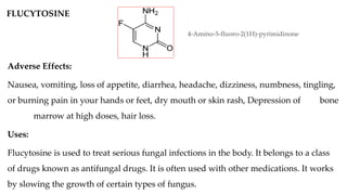 FLUCYTOSINE
4-Amino-5-fluoro-2(1H)-pyrimidinone
Adverse Effects:
Nausea, vomiting, loss of appetite, diarrhea, headache, dizziness, numbness, tingling,
or burning pain in your hands or feet, dry mouth or skin rash, Depression of bone
marrow at high doses, hair loss.
Uses:
Flucytosine is used to treat serious fungal infections in the body. It belongs to a class
of drugs known as antifungal drugs. It is often used with other medications. It works
by slowing the growth of certain types of fungus.
 